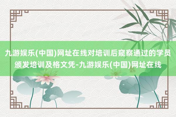 九游娱乐(中国)网址在线对培训后窥察通过的学员颁发培训及格文凭-九游娱乐(中国)网址在线