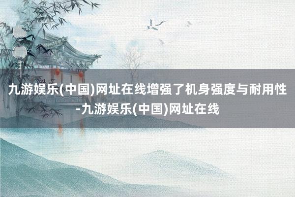 九游娱乐(中国)网址在线增强了机身强度与耐用性-九游娱乐(中国)网址在线