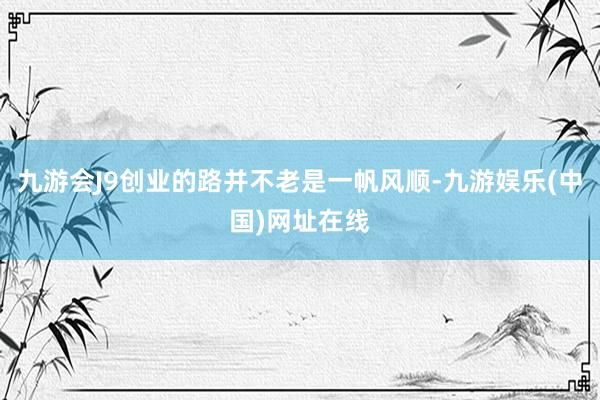九游会J9创业的路并不老是一帆风顺-九游娱乐(中国)网址在线