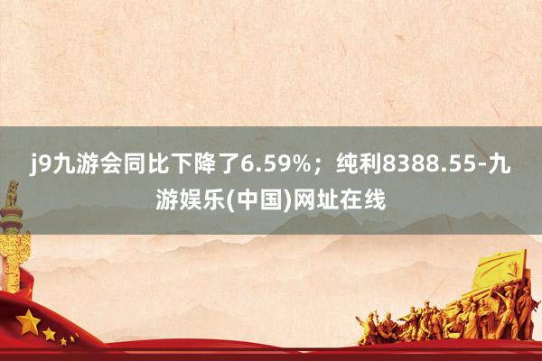 j9九游会同比下降了6.59%；纯利8388.55-九游娱乐(中国)网址在线