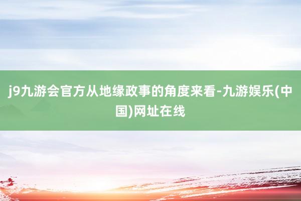 j9九游会官方从地缘政事的角度来看-九游娱乐(中国)网址在线