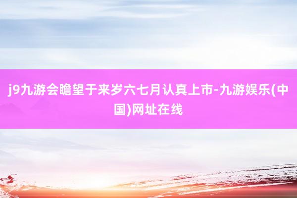 j9九游会瞻望于来岁六七月认真上市-九游娱乐(中国)网址在线