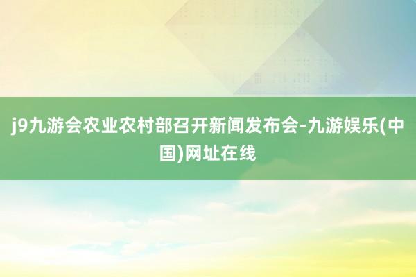 j9九游会农业农村部召开新闻发布会-九游娱乐(中国)网址在线