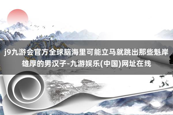 j9九游会官方全球脑海里可能立马就跳出那些魁岸雄厚的男汉子-九游娱乐(中国)网址在线
