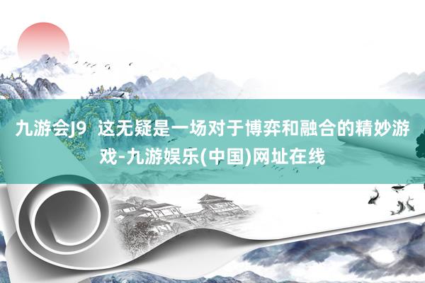 九游会J9  这无疑是一场对于博弈和融合的精妙游戏-九游娱乐(中国)网址在线