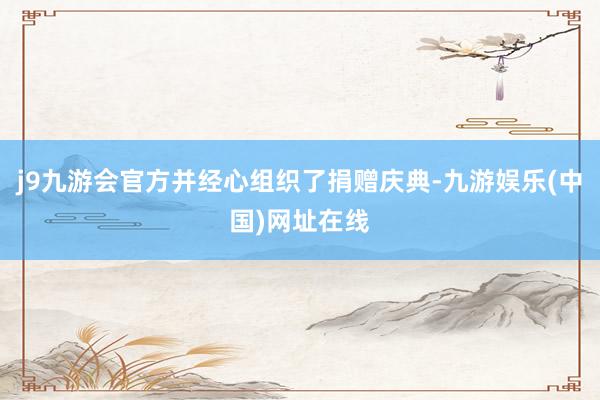 j9九游会官方并经心组织了捐赠庆典-九游娱乐(中国)网址在线