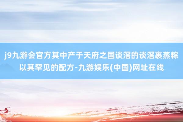 j9九游会官方其中产于天府之国谈滘的谈滘裹蒸粽以其罕见的配方-九游娱乐(中国)网址在线
