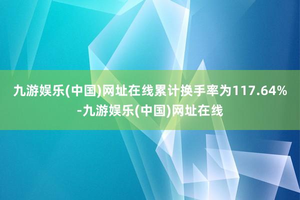 九游娱乐(中国)网址在线累计换手率为117.64%-九游娱乐(中国)网址在线