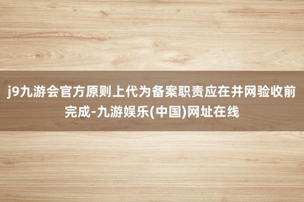 j9九游会官方原则上代为备案职责应在并网验收前完成-九游娱乐(中国)网址在线
