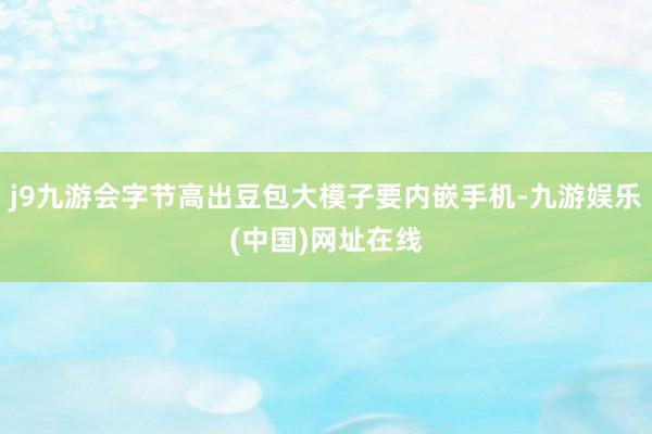 j9九游会字节高出豆包大模子要内嵌手机-九游娱乐(中国)网址在线