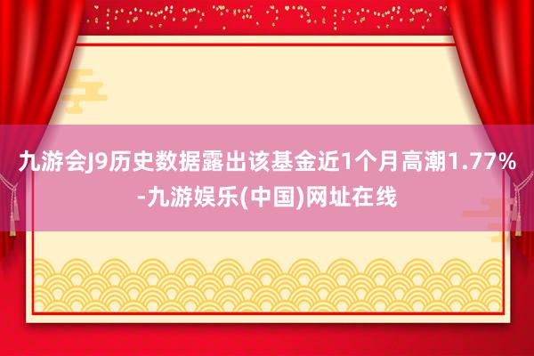 九游会J9历史数据露出该基金近1个月高潮1.77%-九游娱乐(中国)网址在线