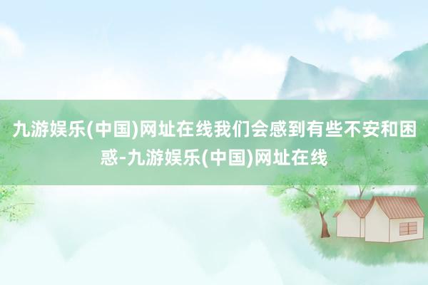 九游娱乐(中国)网址在线我们会感到有些不安和困惑-九游娱乐(中国)网址在线