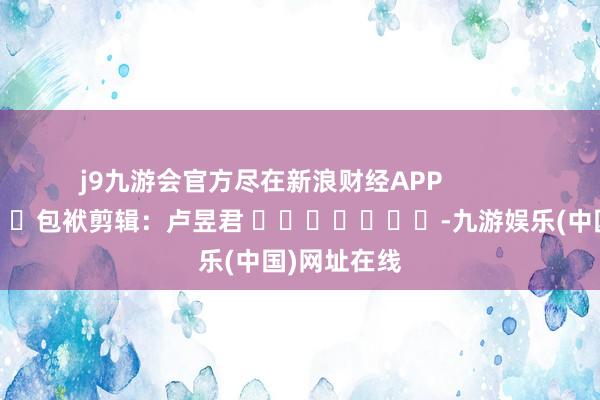j9九游会官方尽在新浪财经APP            						包袱剪辑：卢昱君 							-九游娱乐(中国)网址在线