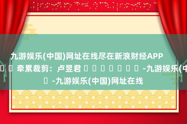 九游娱乐(中国)网址在线尽在新浪财经APP            						牵累裁剪：卢昱君 							-九游娱乐(中国)网址在线