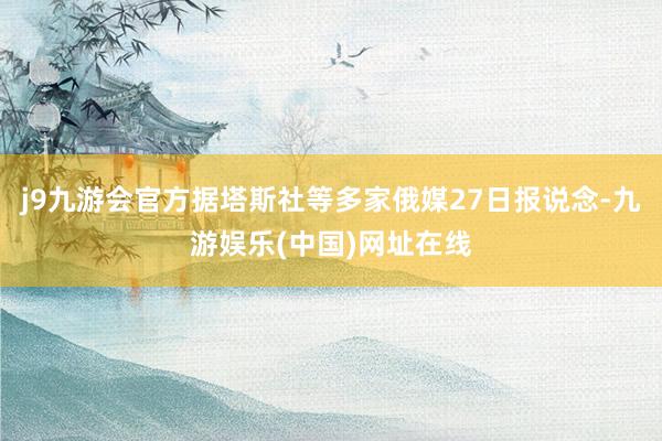 j9九游会官方据塔斯社等多家俄媒27日报说念-九游娱乐(中国)网址在线