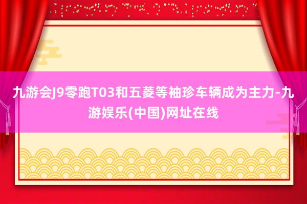 九游会J9零跑T03和五菱等袖珍车辆成为主力-九游娱乐(中国)网址在线