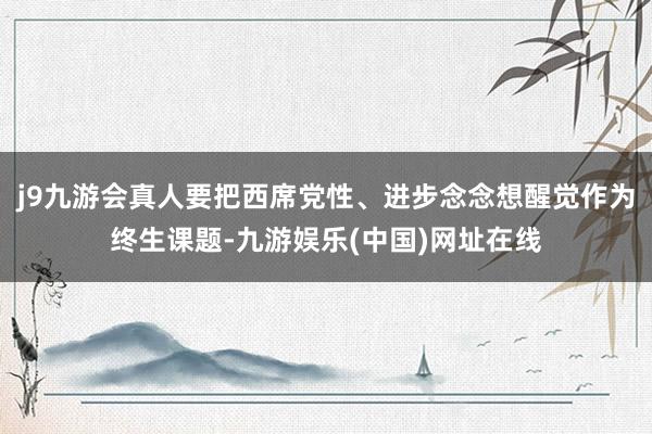 j9九游会真人要把西席党性、进步念念想醒觉作为终生课题-九游娱乐(中国)网址在线