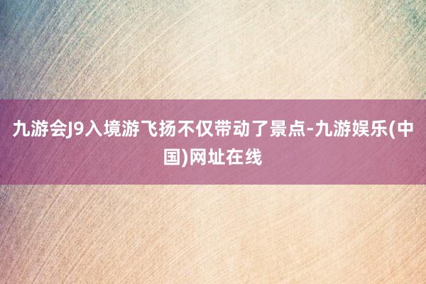 九游会J9入境游飞扬不仅带动了景点-九游娱乐(中国)网址在线