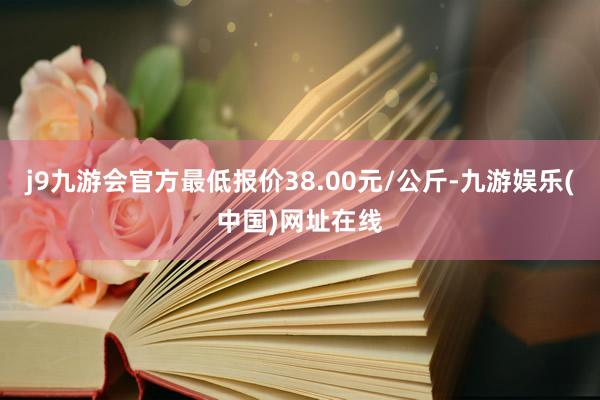 j9九游会官方最低报价38.00元/公斤-九游娱乐(中国)网址在线