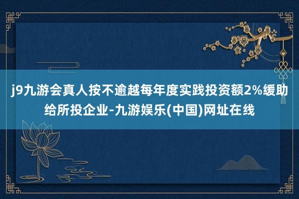 j9九游会真人按不逾越每年度实践投资额2%缓助给所投企业-九游娱乐(中国)网址在线