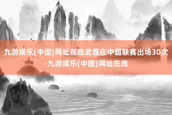 九游娱乐(中国)网址在线武磊在中超联赛出场30次-九游娱乐(中国)网址在线
