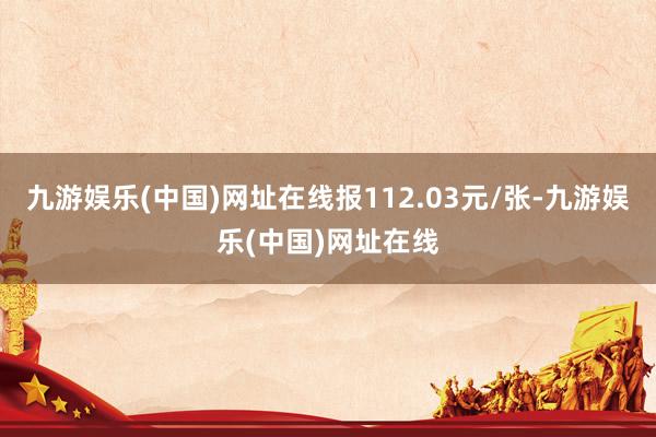九游娱乐(中国)网址在线报112.03元/张-九游娱乐(中国)网址在线