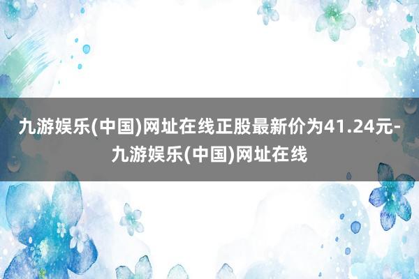 九游娱乐(中国)网址在线正股最新价为41.24元-九游娱乐(中国)网址在线