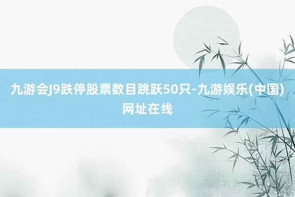九游会J9跌停股票数目跳跃50只-九游娱乐(中国)网址在线
