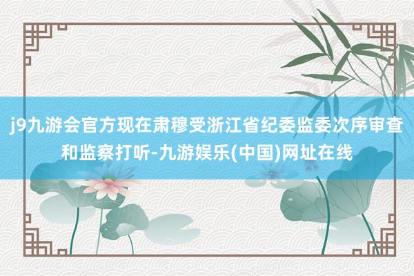 j9九游会官方现在肃穆受浙江省纪委监委次序审查和监察打听-九游娱乐(中国)网址在线
