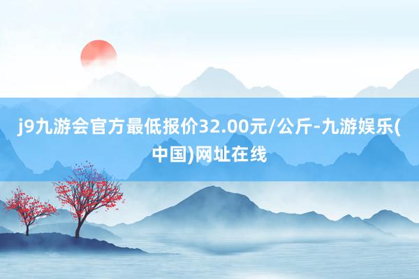 j9九游会官方最低报价32.00元/公斤-九游娱乐(中国)网址在线
