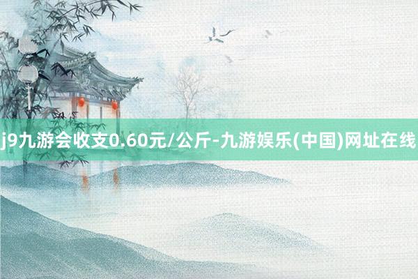 j9九游会收支0.60元/公斤-九游娱乐(中国)网址在线