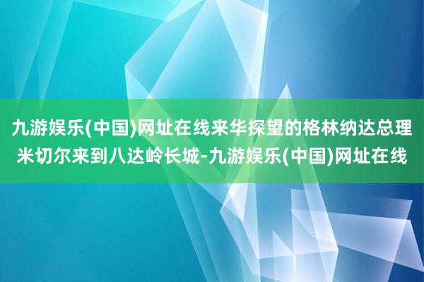 九游娱乐(中国)网址在线来华探望的格林纳达总理米切尔来到八达岭长城-九游娱乐(中国)网址在线