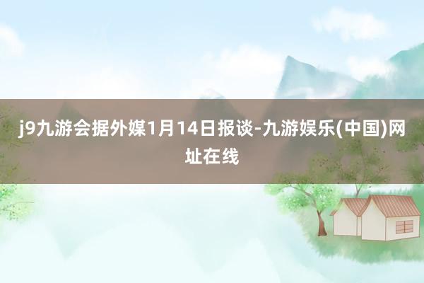j9九游会据外媒1月14日报谈-九游娱乐(中国)网址在线