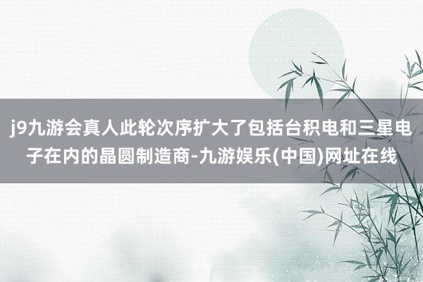 j9九游会真人此轮次序扩大了包括台积电和三星电子在内的晶圆制造商-九游娱乐(中国)网址在线