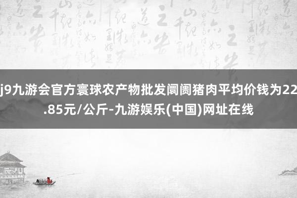 j9九游会官方寰球农产物批发阛阓猪肉平均价钱为22.85元/公斤-九游娱乐(中国)网址在线