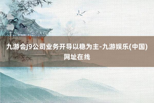 九游会J9公司业务开导以稳为主-九游娱乐(中国)网址在线