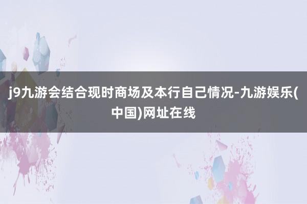 j9九游会结合现时商场及本行自己情况-九游娱乐(中国)网址在线