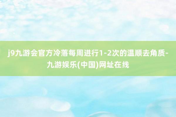 j9九游会官方冷落每周进行1-2次的温顺去角质-九游娱乐(中国)网址在线