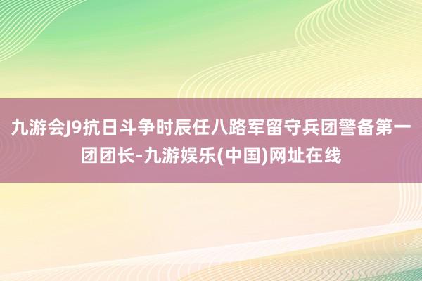 九游会J9抗日斗争时辰任八路军留守兵团警备第一团团长-九游娱乐(中国)网址在线