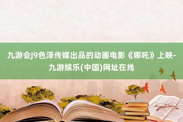 九游会J9色泽传媒出品的动画电影《哪吒》上映-九游娱乐(中国)网址在线