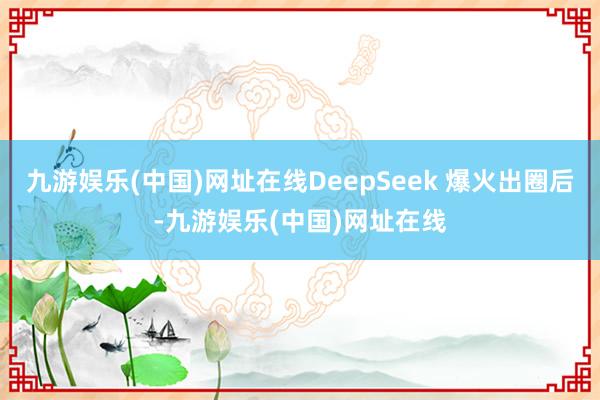 九游娱乐(中国)网址在线DeepSeek 爆火出圈后-九游娱乐(中国)网址在线