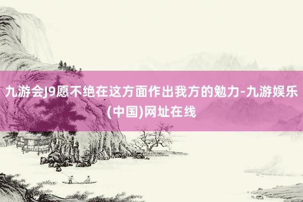 九游会J9愿不绝在这方面作出我方的勉力-九游娱乐(中国)网址在线