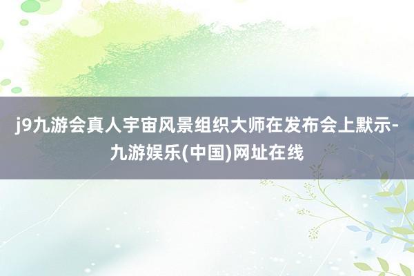 j9九游会真人宇宙风景组织大师在发布会上默示-九游娱乐(中国)网址在线