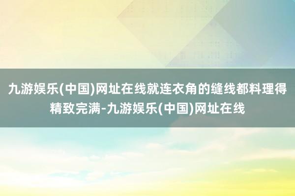 九游娱乐(中国)网址在线就连衣角的缝线都料理得精致完满-九游娱乐(中国)网址在线