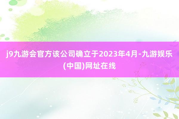 j9九游会官方　　该公司确立于2023年4月-九游娱乐(中国)网址在线