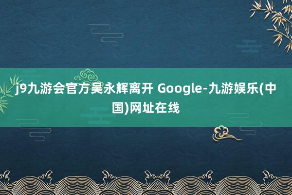j9九游会官方吴永辉离开 Google-九游娱乐(中国)网址在线