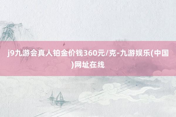 j9九游会真人铂金价钱360元/克-九游娱乐(中国)网址在线