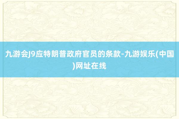 九游会J9应特朗普政府官员的条款-九游娱乐(中国)网址在线