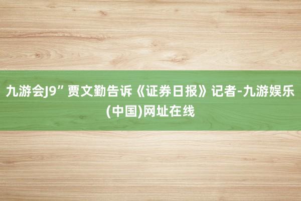 九游会J9”贾文勤告诉《证券日报》记者-九游娱乐(中国)网址在线