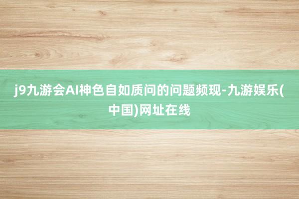 j9九游会AI神色自如质问的问题频现-九游娱乐(中国)网址在线